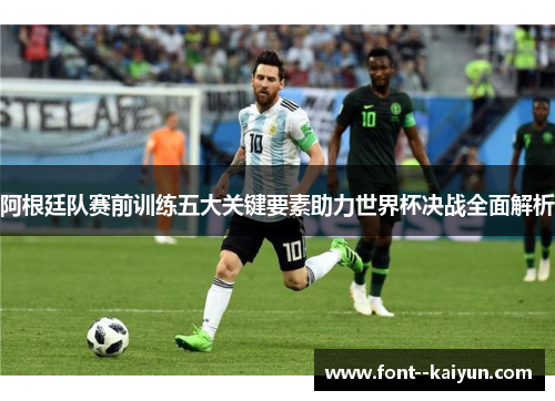 阿根廷队赛前训练五大关键要素助力世界杯决战全面解析 阿根廷队赛前训练五大关键要素助力世界杯决战全面解析