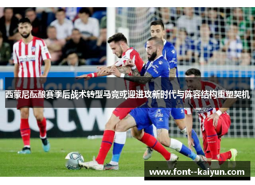 西蒙尼酝酿赛季后战术转型马竞或迎进攻新时代与阵容结构重塑契机